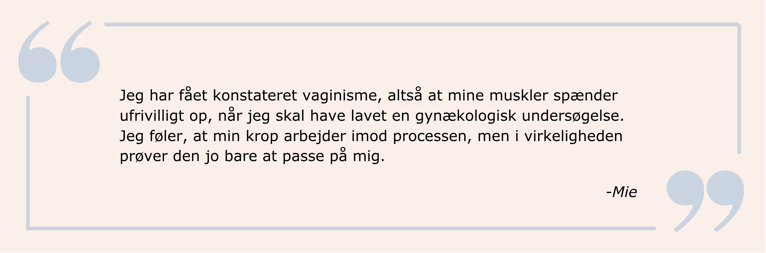Citat: Jeg har fået konstateret vaginisme, altså at mine muskler spænder ufrivilligt op, når jeg skal have lavet en gynækologisk undersøgelse. Jeg føler, at min krop arbejder imod processen, men i virkeligheden prøver den jo bare at passe på mig.