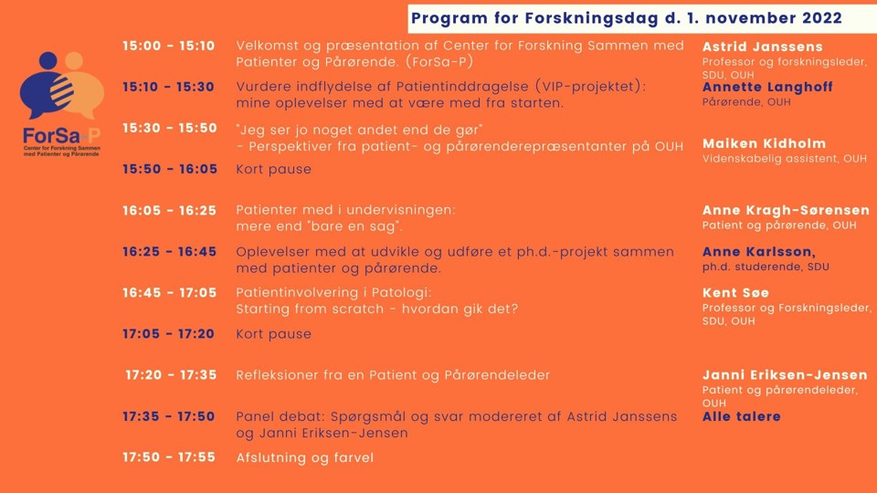 Program til Forskningsdagen d. 1. november 2022 hos ForSa-P. Kl. 15: Velkomst og præsentation af forskningscenteret. Kl. 15:10: Oplæg fra en pårørende om at deltage i forskningsprojekter. Kl. 15.30: Oplæg om patient- og pårørendeperspektivet i forskning. Kl. 16.05: Oplæg om patienters deltagelse i undervisningen på sundhedsfaglige uddannelser. Kl. 16.25: Oplæg fra ph.d.-studerene om at inddrage patienter og pårørende i sin forskning. Kl. 16.45: Oplæg om patientinvolvering i Patologi. Kl. 17.20: Oplæg fra ForSa-P om rollen som patient- og pårørendeleder. Kl. 17.35: Paneldebat. 