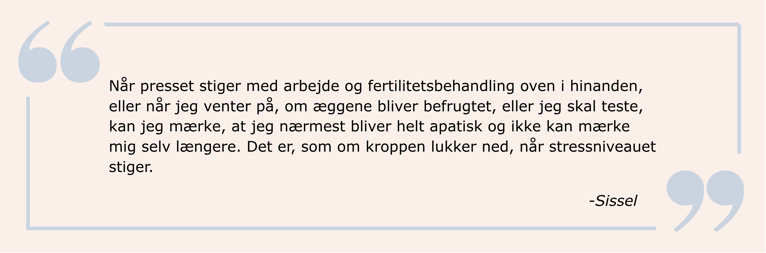 Citat: Når presset stiger med arbejde og fertilitetsbehandling oven i hinanden, eller når jeg venter på, om æggene bliver befrugtet, eller jeg skal teste, kan jeg mærke, at jeg nærmest bliver helt apatisk og ikke kan mærke mig selv længere. Det er, som om kroppen lukker ned, når stressniveauet stiger.